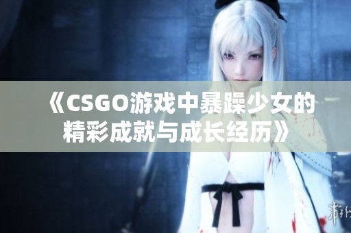 《CSGO游戏中暴躁少女的精彩成就与成长经历》