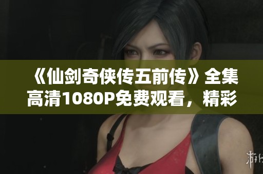 《仙剑奇侠传五前传》全集高清1080P免费观看，精彩大结局一览无遗