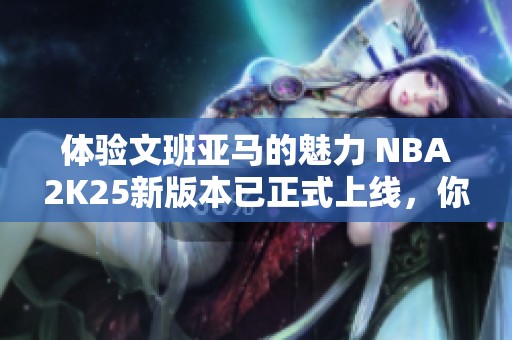 体验文班亚马的魅力 NBA2K25新版本已正式上线，你们怎么玩呢