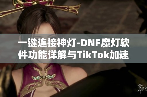 一键连接神灯-DNF魔灯软件功能详解与TikTok加速器分析