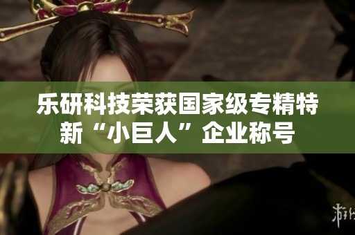 乐研科技荣获国家级专精特新“小巨人”企业称号