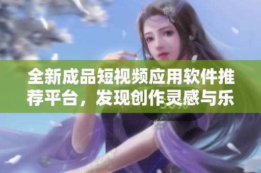 全新成品短视频应用软件推荐平台，发现创作灵感与乐趣