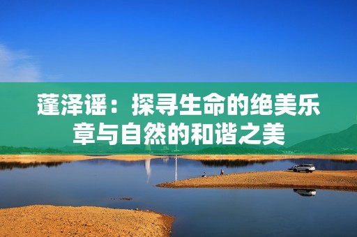 蓬泽谣：探寻生命的绝美乐章与自然的和谐之美