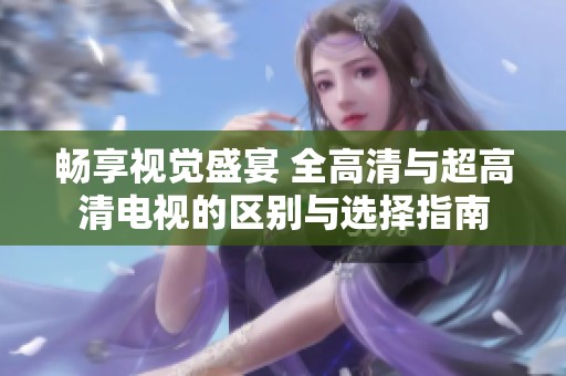 畅享视觉盛宴 全高清与超高清电视的区别与选择指南