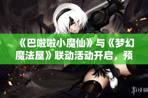 《巴啦啦小魔仙》与《梦幻魔法屋》联动活动开启，预约赢取京东卡大奖！