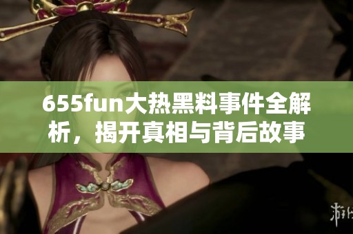 655fun大热黑料事件全解析，揭开真相与背后故事