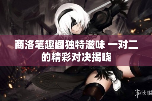 商洛笔趣阁独特滋味 一对二的精彩对决揭晓
