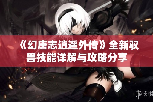 《幻唐志逍遥外传》全新驭兽技能详解与攻略分享