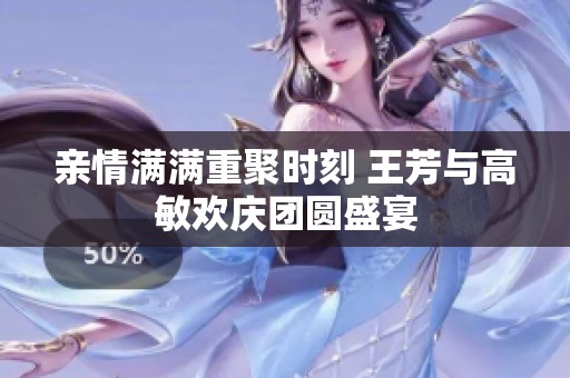 亲情满满重聚时刻 王芳与高敏欢庆团圆盛宴
