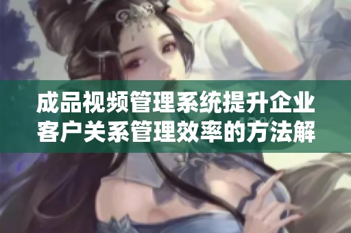 成品视频管理系统提升企业客户关系管理效率的方法解析