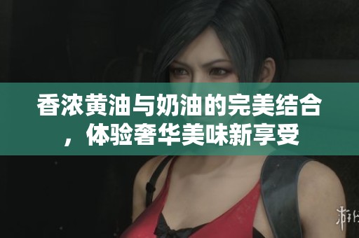 香浓黄油与奶油的完美结合，体验奢华美味新享受