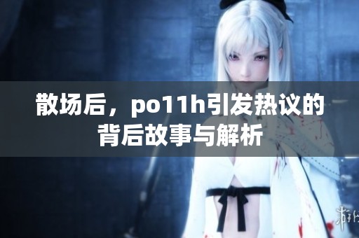 散场后，po11h引发热议的背后故事与解析