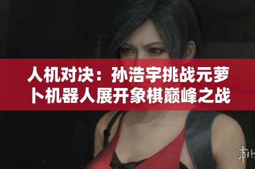 人机对决：孙浩宇挑战元萝卜机器人展开象棋巅峰之战