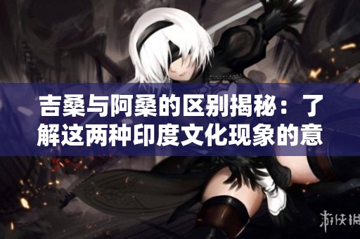 吉桑与阿桑的区别揭秘：了解这两种印度文化现象的意义