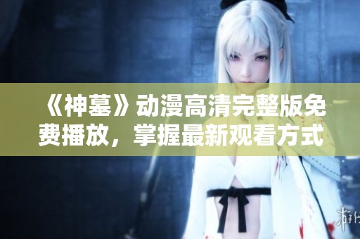 《神墓》动漫高清完整版免费播放，掌握最新观看方式与资源分享