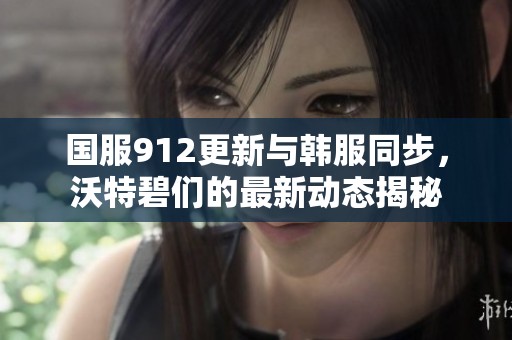 国服912更新与韩服同步，沃特碧们的最新动态揭秘