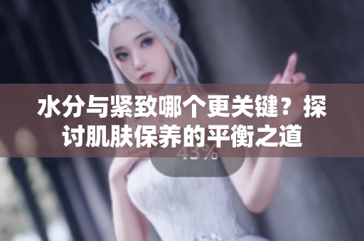 水分与紧致哪个更关键？探讨肌肤保养的平衡之道