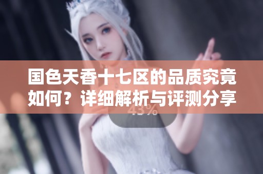 国色天香十七区的品质究竟如何？详细解析与评测分享