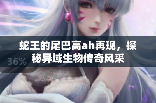 蛇王的尾巴高ah再现，探秘异域生物传奇风采