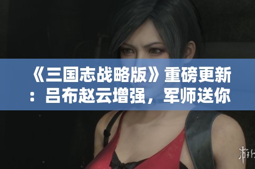 《三国志战略版》重磅更新：吕布赵云增强，军师送你八名！