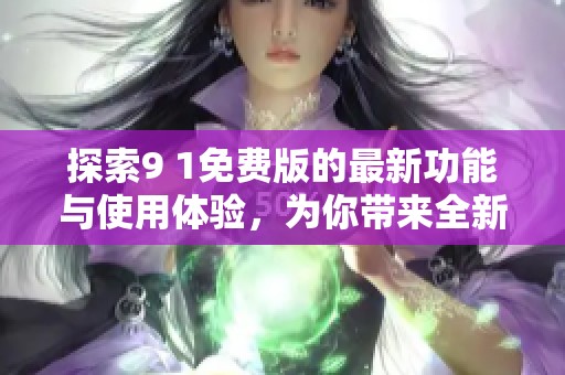 探索9 1免费版的最新功能与使用体验，为你带来全新视角