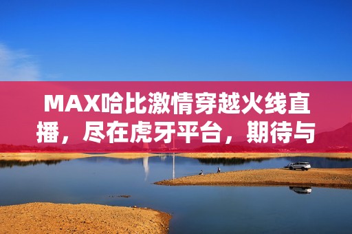 MAX哈比激情穿越火线直播，尽在虎牙平台，期待与你同乐！
