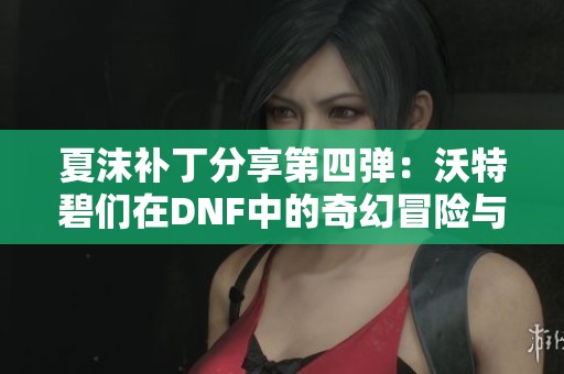 夏沫补丁分享第四弹：沃特碧们在DNF中的奇幻冒险与心得探讨
