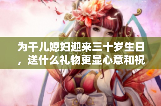 为干儿媳妇迎来三十岁生日，送什么礼物更显心意和祝福呢