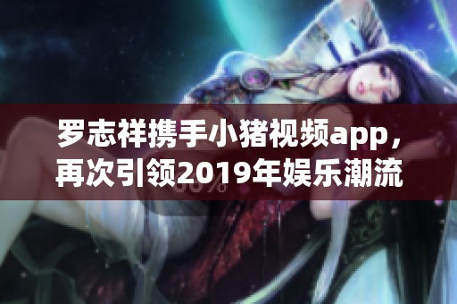 罗志祥携手小猪视频app，再次引领2019年娱乐潮流