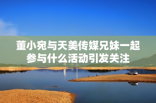 董小宛与天美传媒兄妹一起参与什么活动引发关注