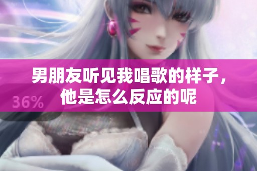 男朋友听见我唱歌的样子，他是怎么反应的呢