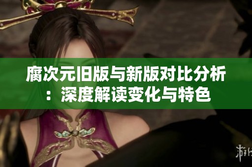 腐次元旧版与新版对比分析：深度解读变化与特色