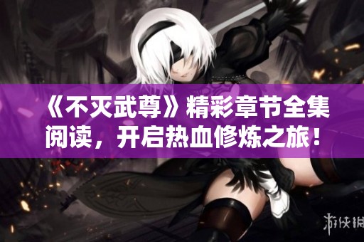 《不灭武尊》精彩章节全集阅读，开启热血修炼之旅！