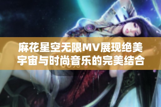 麻花星空无限MV展现绝美宇宙与时尚音乐的完美结合