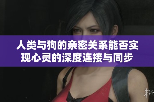 人类与狗的亲密关系能否实现心灵的深度连接与同步