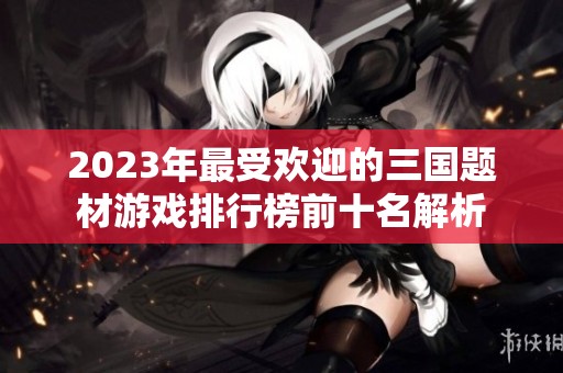 2023年最受欢迎的三国题材游戏排行榜前十名解析