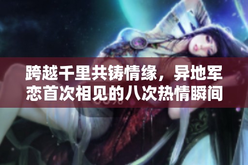 跨越千里共铸情缘，异地军恋首次相见的八次热情瞬间