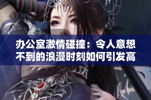 办公室激情碰撞：令人意想不到的浪漫时刻如何引发高潮