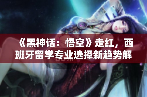《黑神话：悟空》走红，西班牙留学专业选择新趋势解析