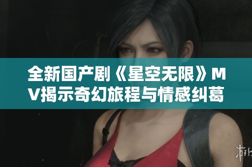 全新国产剧《星空无限》MV揭示奇幻旅程与情感纠葛