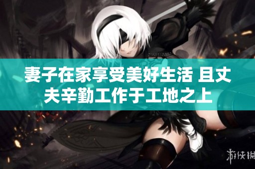 妻子在家享受美好生活 且丈夫辛勤工作于工地之上
