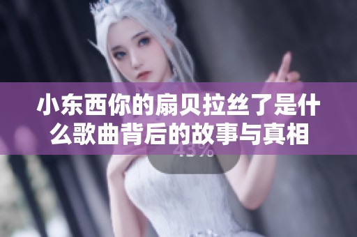 小东西你的扇贝拉丝了是什么歌曲背后的故事与真相