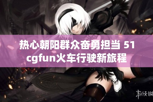 热心朝阳群众奋勇担当 51cgfun火车行驶新旅程