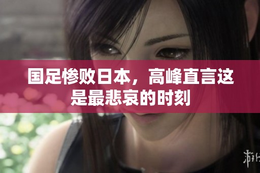 国足惨败日本，高峰直言这是最悲哀的时刻