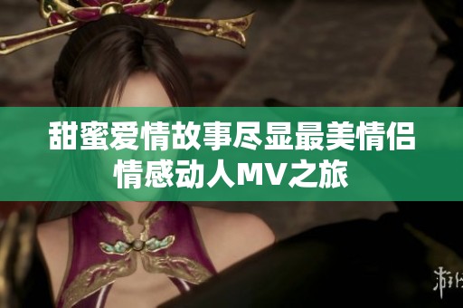 甜蜜爱情故事尽显最美情侣情感动人MV之旅