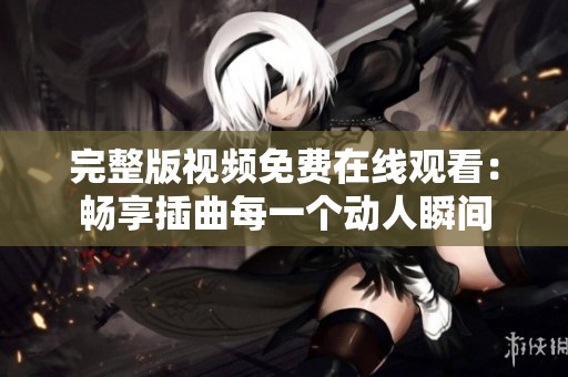 完整版视频免费在线观看：畅享插曲每一个动人瞬间