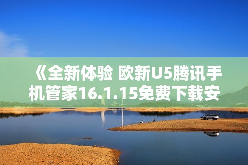 《全新体验 欧新U5腾讯手机管家16.1.15免费下载安装指南》