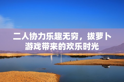二人协力乐趣无穷，拔萝卜游戏带来的欢乐时光