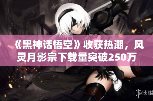 《黑神话悟空》收获热潮，风灵月影宗下载量突破250万大关