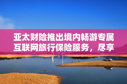 亚太财险推出境内畅游专属互联网旅行保险服务，尽享安心出游体验
